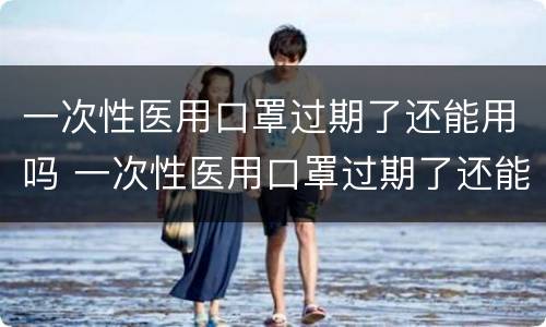 一次性医用口罩过期了还能用吗 一次性医用口罩过期了还能用吗知乎
