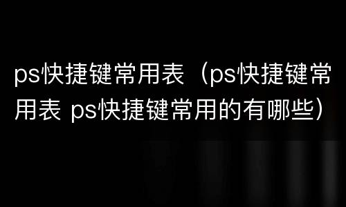 ps快捷键常用表（ps快捷键常用表 ps快捷键常用的有哪些）