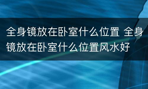 全身镜放在卧室什么位置 全身镜放在卧室什么位置风水好