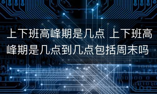 上下班高峰期是几点 上下班高峰期是几点到几点包括周末吗?