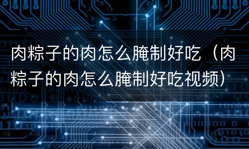 肉粽子的肉怎么腌制好吃（肉粽子的肉怎么腌制好吃视频）