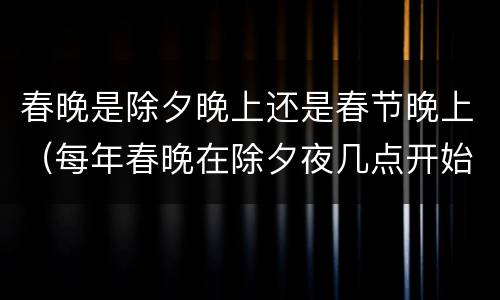 春晚是除夕晚上还是春节晚上（每年春晚在除夕夜几点开始）