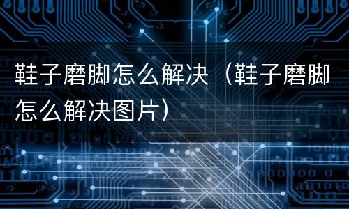 鞋子磨脚怎么解决（鞋子磨脚怎么解决图片）