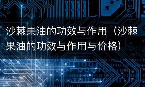 沙棘果油的功效与作用（沙棘果油的功效与作用与价格）