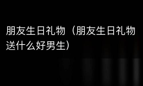 朋友生日礼物（朋友生日礼物送什么好男生）