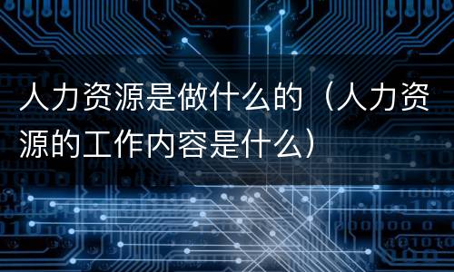 人力资源是做什么的（人力资源的工作内容是什么）