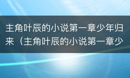 主角叶辰的小说第一章少年归来（主角叶辰的小说第一章少年归来书名）