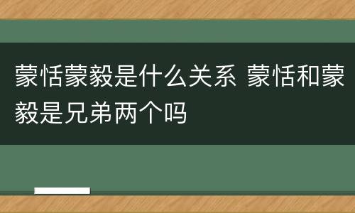 蒙恬蒙毅是什么关系 蒙恬和蒙毅是兄弟两个吗