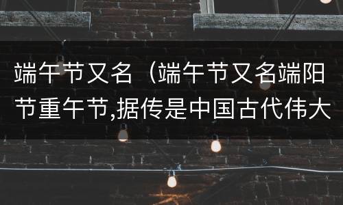 端午节又名（端午节又名端阳节重午节,据传是中国古代伟大诗人）