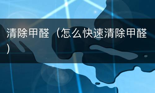 清除甲醛（怎么快速清除甲醛）