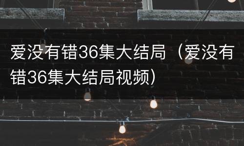 爱没有错36集大结局（爱没有错36集大结局视频）