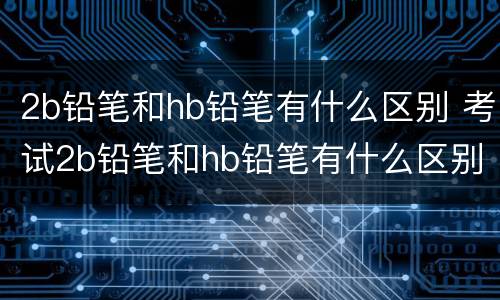 2b铅笔和hb铅笔有什么区别 考试2b铅笔和hb铅笔有什么区别