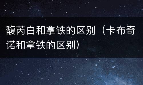 馥芮白和拿铁的区别（卡布奇诺和拿铁的区别）