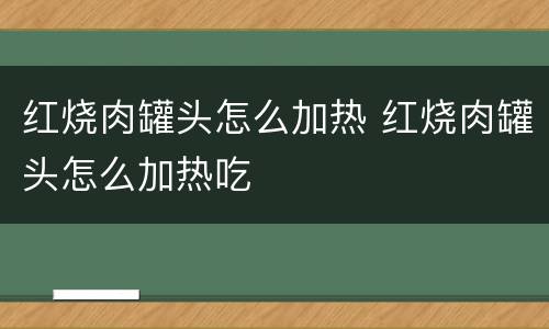 红烧肉罐头怎么加热 红烧肉罐头怎么加热吃