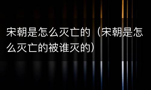 宋朝是怎么灭亡的（宋朝是怎么灭亡的被谁灭的）