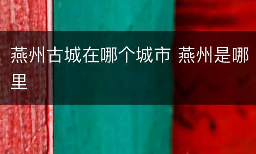 燕州古城在哪个城市 燕州是哪里