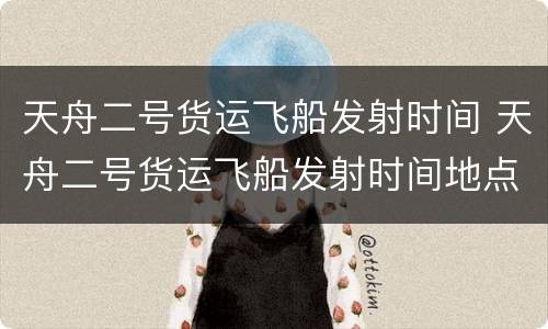 天舟二号货运飞船发射时间 天舟二号货运飞船发射时间地点