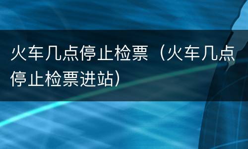 火车几点停止检票（火车几点停止检票进站）