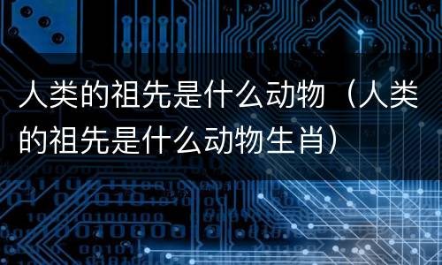 人类的祖先是什么动物（人类的祖先是什么动物生肖）