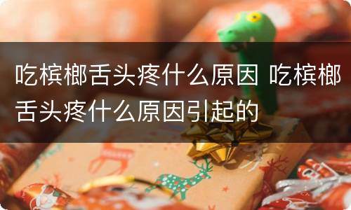 吃槟榔舌头疼什么原因 吃槟榔舌头疼什么原因引起的
