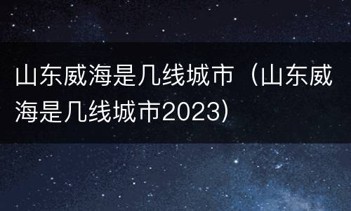 山东威海是几线城市（山东威海是几线城市2023）