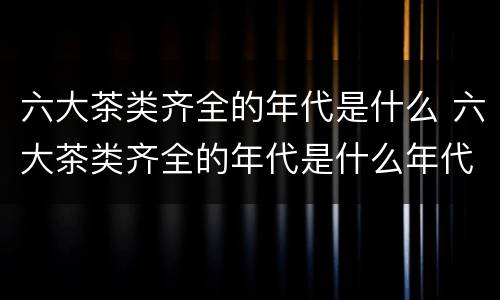 六大茶类齐全的年代是什么 六大茶类齐全的年代是什么年代