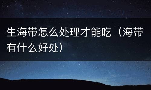 生海带怎么处理才能吃（海带有什么好处）