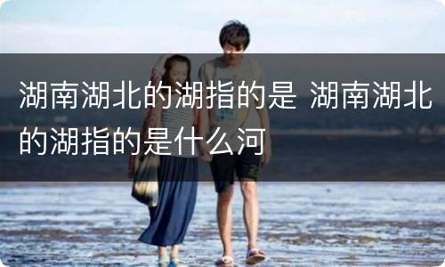 湖南湖北的湖指的是 湖南湖北的湖指的是什么河