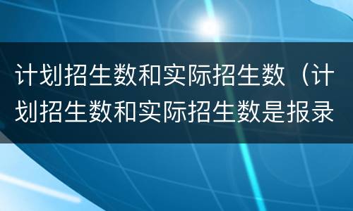 计划招生数和实际招生数（计划招生数和实际招生数是报录比吗）