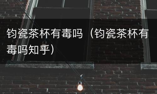 钧瓷茶杯有毒吗（钧瓷茶杯有毒吗知乎）