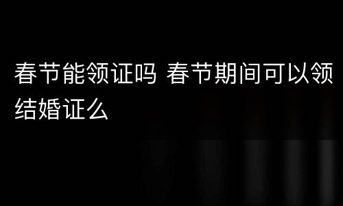 春节能领证吗 春节期间可以领结婚证么