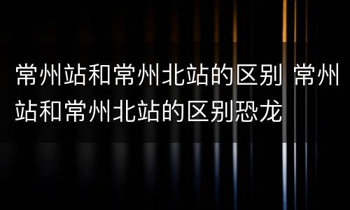 常州站和常州北站的区别 常州站和常州北站的区别恐龙