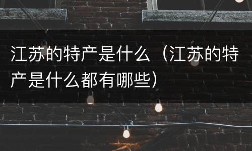 江苏的特产是什么（江苏的特产是什么都有哪些）