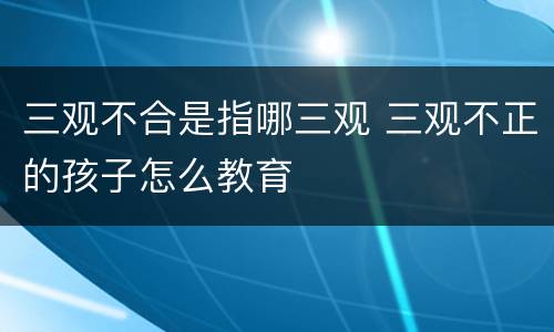 三观不合是指哪三观 三观不正的孩子怎么教育