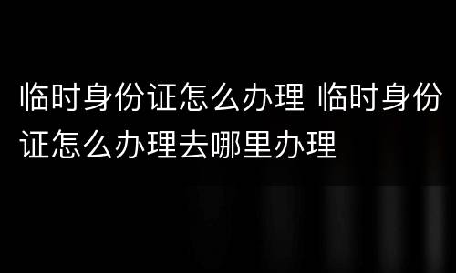 临时身份证怎么办理 临时身份证怎么办理去哪里办理