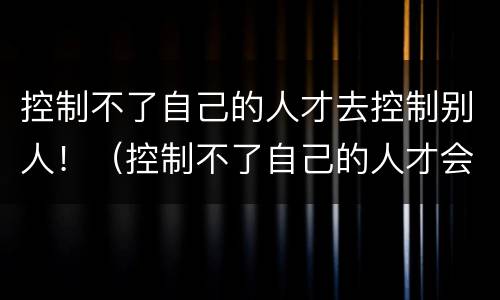 控制不了自己的人才去控制别人！（控制不了自己的人才会去控制别人）