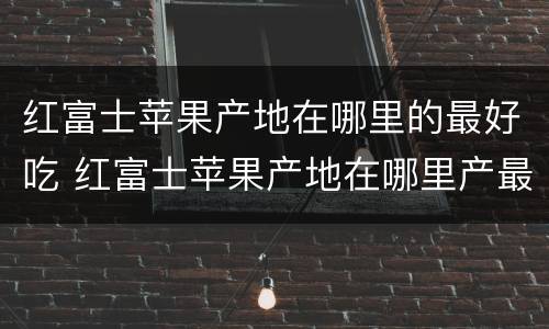 红富士苹果产地在哪里的最好吃 红富士苹果产地在哪里产最好