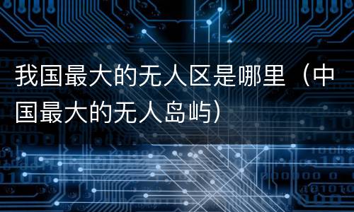 我国最大的无人区是哪里（中国最大的无人岛屿）