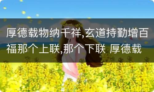 厚德载物纳千祥,玄道持勤增百福那个上联,那个下联 厚德载物纳千祥,玄道持勤增百福上下联