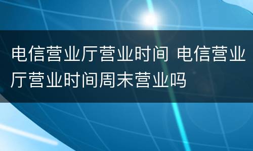 电信营业厅营业时间 电信营业厅营业时间周末营业吗
