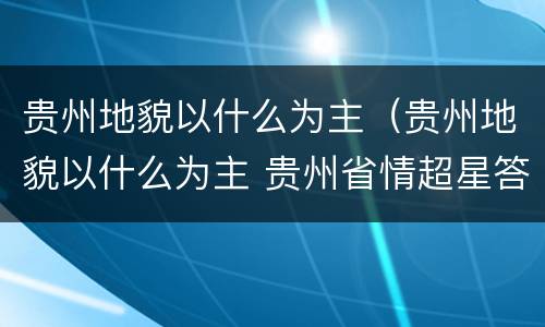 贵州地貌以什么为主（贵州地貌以什么为主 贵州省情超星答案）