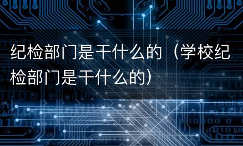 纪检部门是干什么的（学校纪检部门是干什么的）