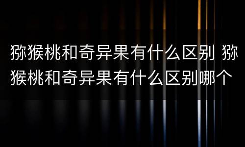 猕猴桃和奇异果有什么区别 猕猴桃和奇异果有什么区别哪个更好