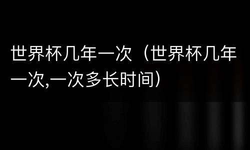 世界杯几年一次（世界杯几年一次,一次多长时间）