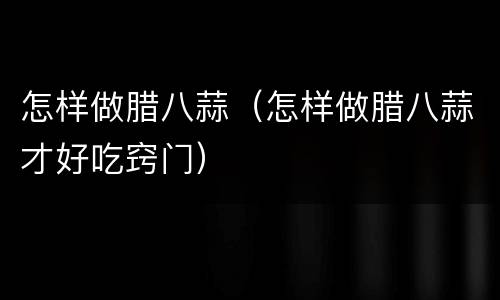 怎样做腊八蒜（怎样做腊八蒜才好吃窍门）