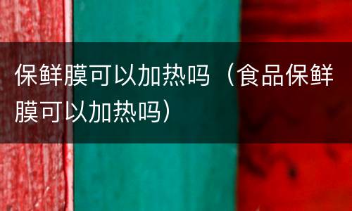 保鲜膜可以加热吗（食品保鲜膜可以加热吗）