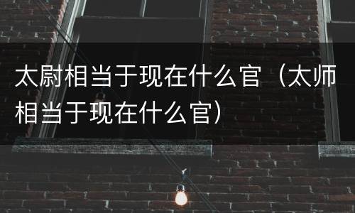 太尉相当于现在什么官（太师相当于现在什么官）