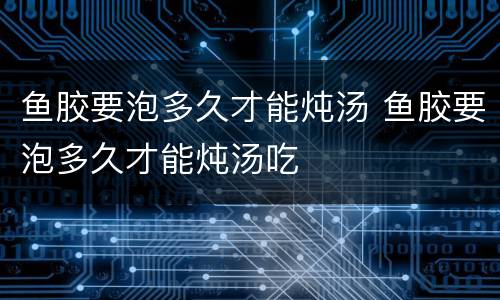 鱼胶要泡多久才能炖汤 鱼胶要泡多久才能炖汤吃
