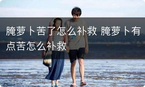 腌萝卜苦了怎么补救 腌萝卜有点苦怎么补救