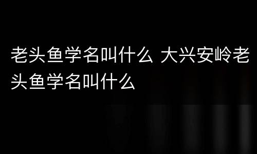 老头鱼学名叫什么 大兴安岭老头鱼学名叫什么
